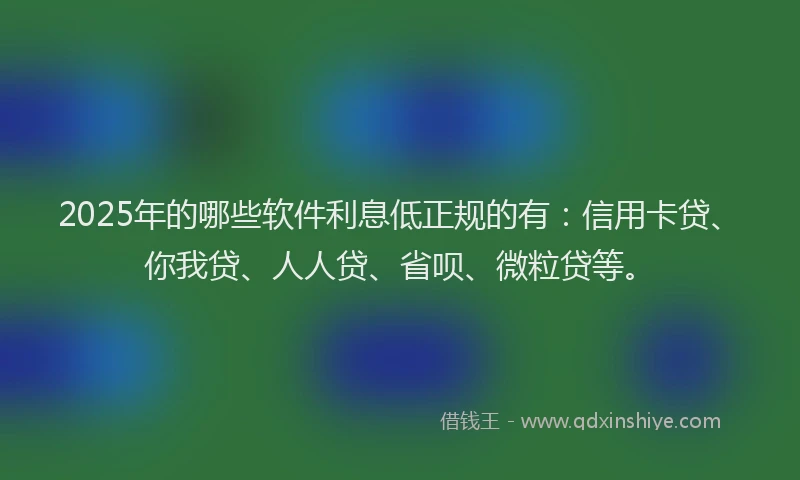 2025年的哪些软件利息低正规的有：信用卡贷、你我贷、人人贷、省呗、微粒贷等。