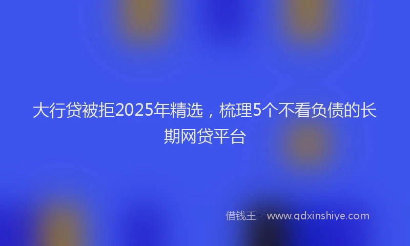 大行贷被拒2025年精选，梳理5个不看负债的长期网贷平台