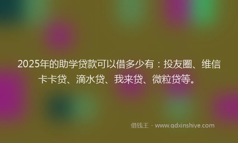 2025年的助学贷款可以借多少有：投友圈、维信卡卡贷、滴水贷、我来贷、微粒贷等。