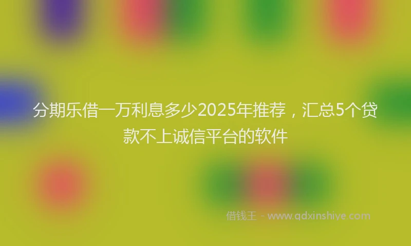 分期乐借一万利息多少2025年推荐，汇总5个贷款不上诚信平台的软件