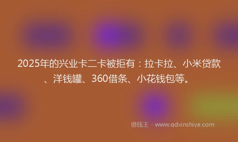 2025年的兴业卡二卡被拒有：拉卡拉、小米贷款、洋钱罐、360借条、小花钱包等。