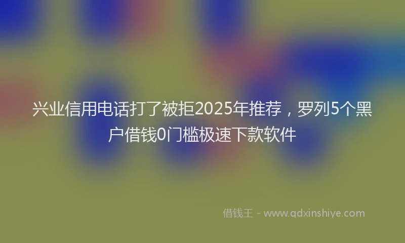 兴业信用电话打了被拒2025年推荐，罗列5个黑户借钱0门槛极速下款软件