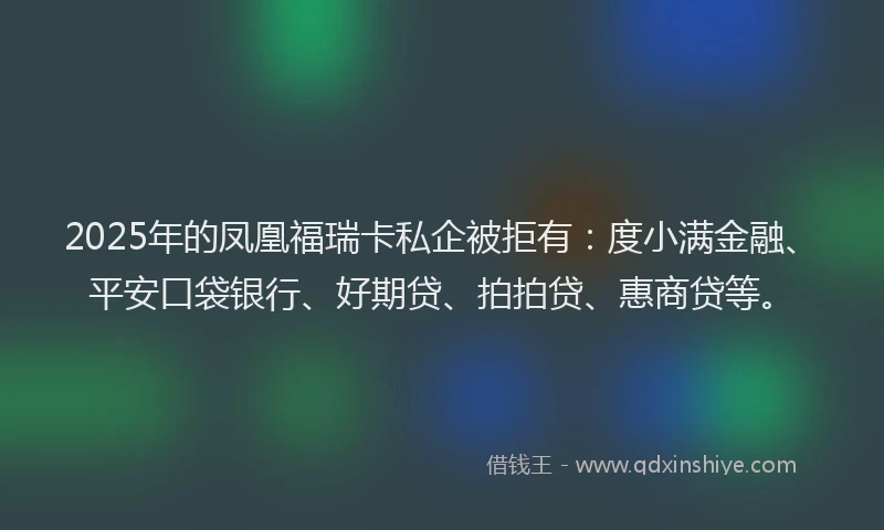 2025年的凤凰福瑞卡私企被拒有：度小满金融、平安口袋银行、好期贷、拍拍贷、惠商贷等。
