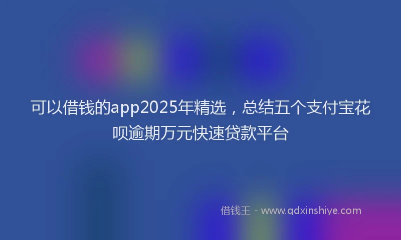 可以借钱的app2025年精选，总结五个支付宝花呗逾期万元快速贷款平台