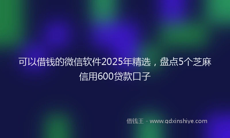 可以借钱的微信软件2025年精选，盘点5个芝麻信用600贷款口子