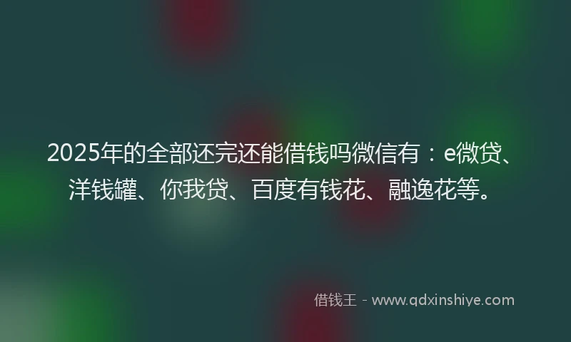 2025年的全部还完还能借钱吗微信有：e微贷、洋钱罐、你我贷、百度有钱花、融逸花等。