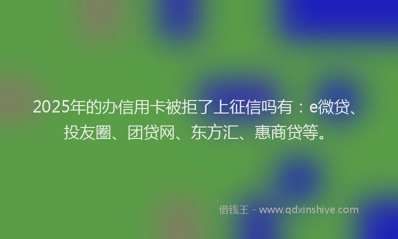 2025年的办信用卡被拒了上征信吗有：e微贷、投友圈、团贷网、东方汇、惠商贷等。