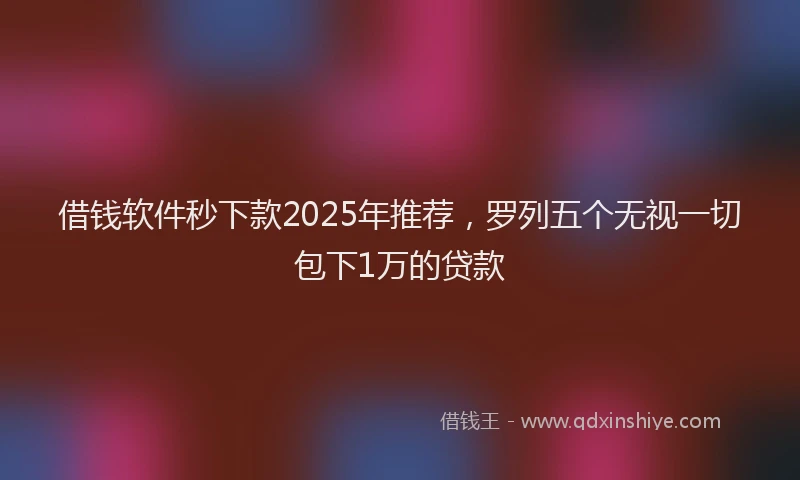 借钱软件秒下款2025年推荐，罗列五个无视一切包下1万的贷款