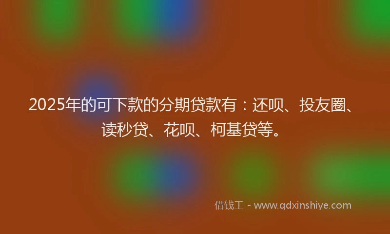 2025年的可下款的分期贷款有：还呗、投友圈、读秒贷、花呗、柯基贷等。
