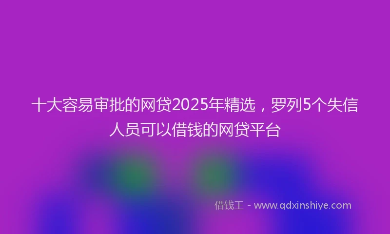 十大容易审批的网贷2025年精选，罗列5个失信人员可以借钱的网贷平台