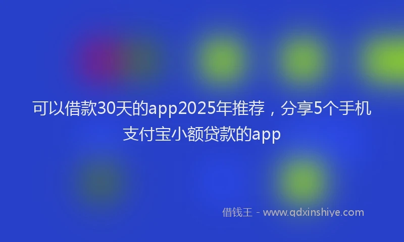 可以借款30天的app2025年推荐，分享5个手机支付宝小额贷款的app