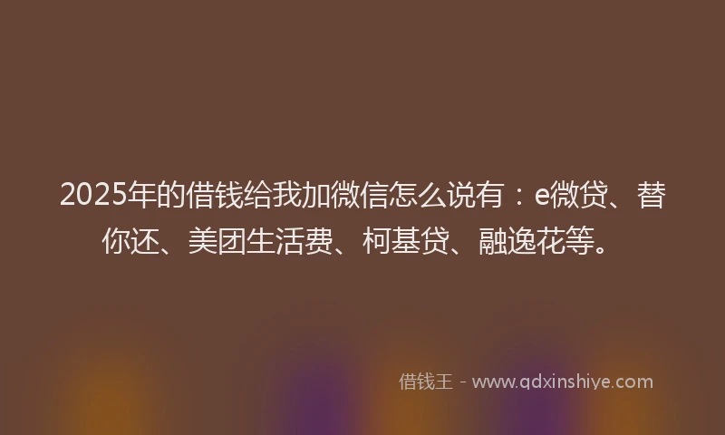 2025年的借钱给我加微信怎么说有：e微贷、替你还、美团生活费、柯基贷、融逸花等。