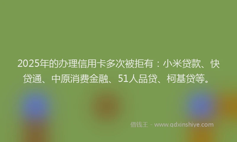 2025年的办理信用卡多次被拒有：小米贷款、快贷通、中原消费金融、51人品贷、柯基贷等。