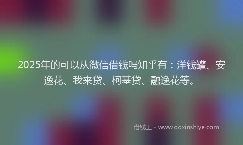 2025年的可以从微信借钱吗知乎有：洋钱罐、安逸花、我来贷、柯基贷、融逸花等。