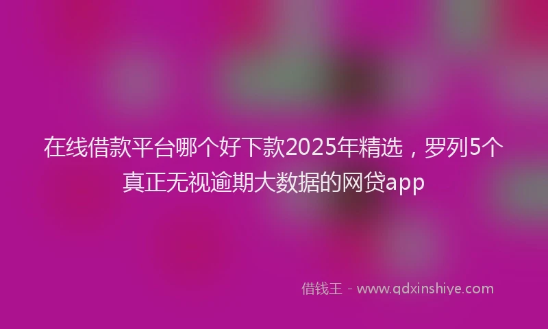 在线借款平台哪个好下款2025年精选，罗列5个真正无视逾期大数据的网贷app