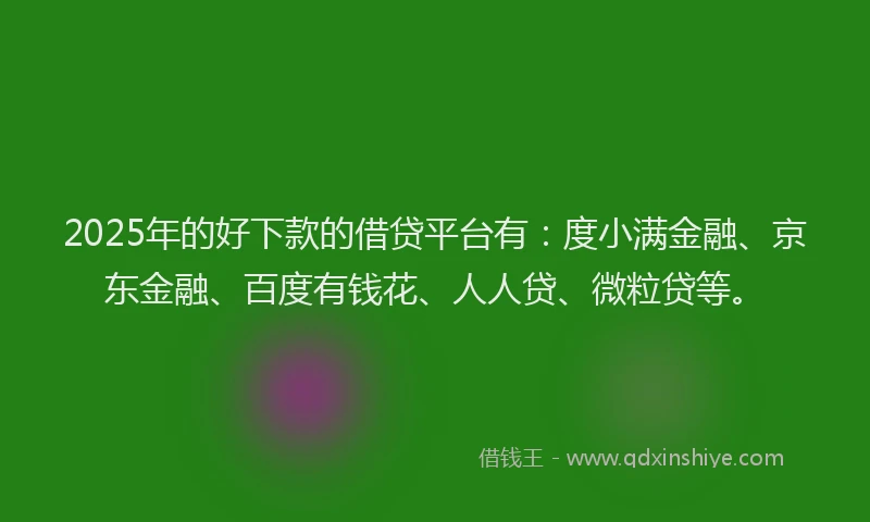 2025年的好下款的借贷平台有：度小满金融、京东金融、百度有钱花、人人贷、微粒贷等。
