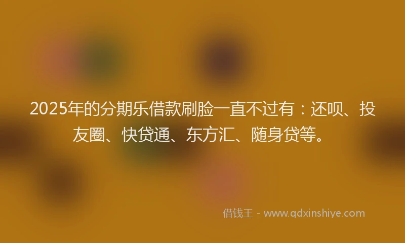 2025年的分期乐借款刷脸一直不过有：还呗、投友圈、快贷通、东方汇、随身贷等。