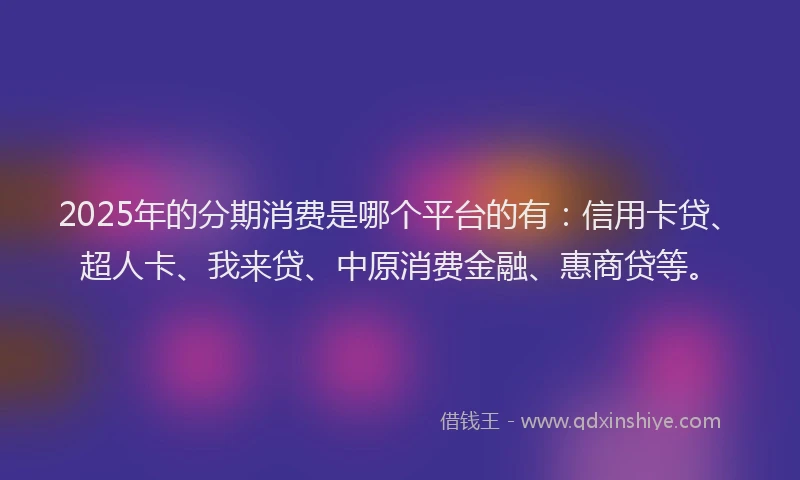 2025年的分期消费是哪个平台的有：信用卡贷、超人卡、我来贷、中原消费金融、惠商贷等。