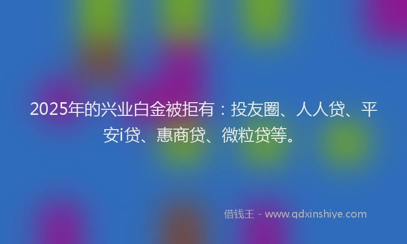 2025年的兴业白金被拒有：投友圈、人人贷、平安i贷、惠商贷、微粒贷等。