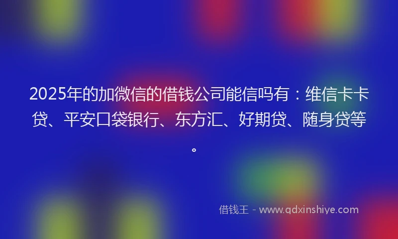 2025年的加微信的借钱公司能信吗有：维信卡卡贷、平安口袋银行、东方汇、好期贷、随身贷等。