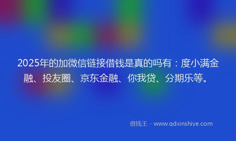 2025年的加微信链接借钱是真的吗有：度小满金融、投友圈、京东金融、你我贷、分期乐等。