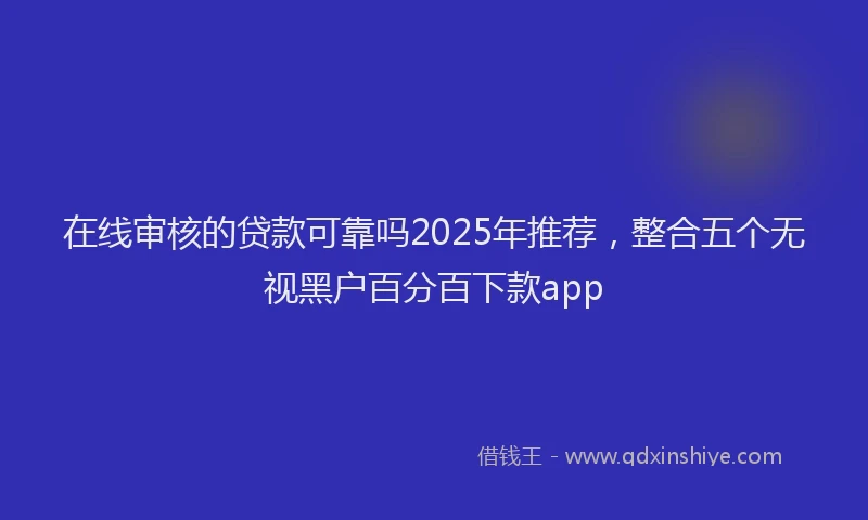 在线审核的贷款可靠吗2025年推荐，整合五个无视黑户百分百下款app