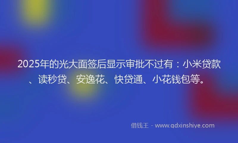 2025年的光大面签后显示审批不过有：小米贷款、读秒贷、安逸花、快贷通、小花钱包等。