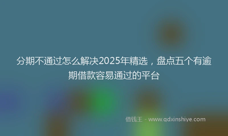 分期不通过怎么解决2025年精选，盘点五个有逾期借款容易通过的平台