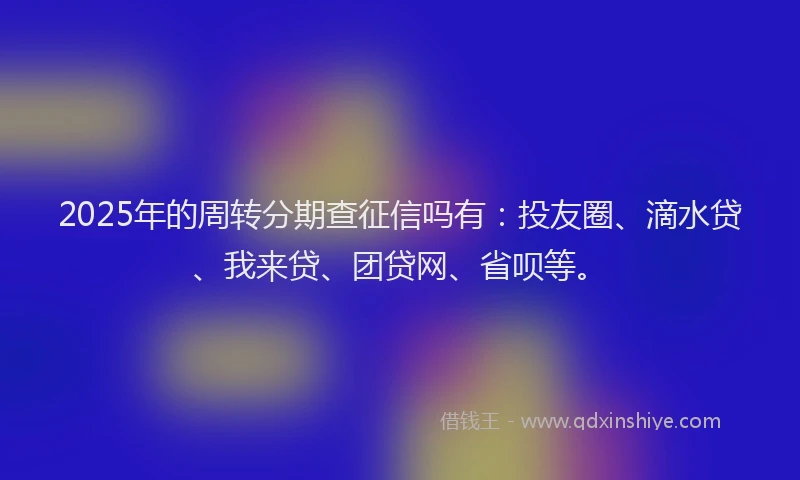 2025年的周转分期查征信吗有：投友圈、滴水贷、我来贷、团贷网、省呗等。