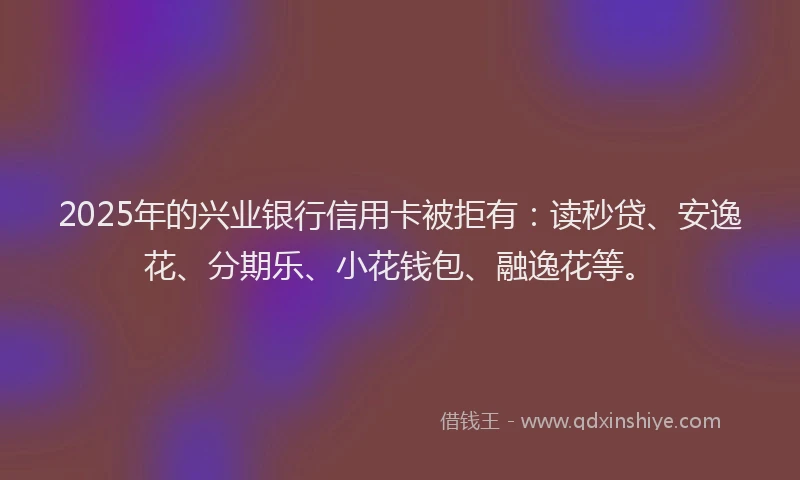 2025年的兴业银行信用卡被拒有：读秒贷、安逸花、分期乐、小花钱包、融逸花等。