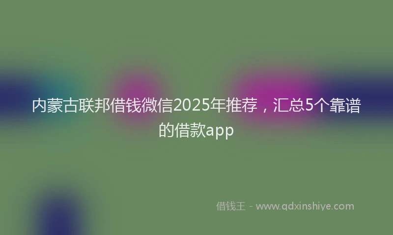 内蒙古联邦借钱微信2025年推荐，汇总5个靠谱的借款app
