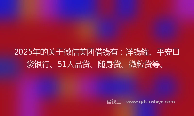 2025年的关于微信美团借钱有：洋钱罐、平安口袋银行、51人品贷、随身贷、微粒贷等。