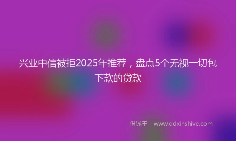 兴业中信被拒2025年推荐，盘点5个无视一切包下款的贷款