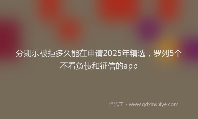 分期乐被拒多久能在申请2025年精选，罗列5个不看负债和征信的app