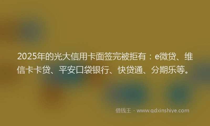 2025年的光大信用卡面签完被拒有：e微贷、维信卡卡贷、平安口袋银行、快贷通、分期乐等。