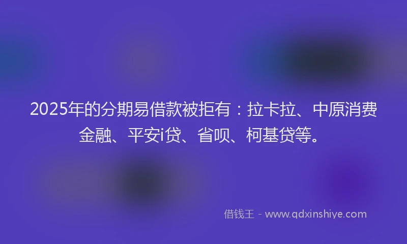 2025年的分期易借款被拒有：拉卡拉、中原消费金融、平安i贷、省呗、柯基贷等。