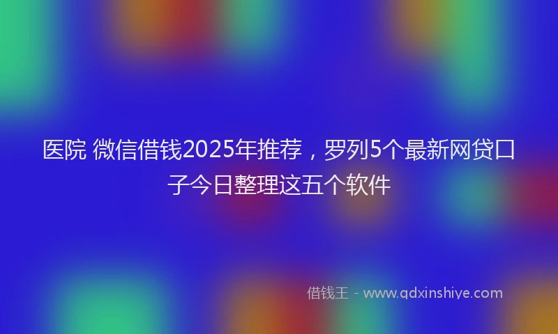医院 微信借钱2025年推荐，罗列5个最新网贷口子今日整理这五个软件