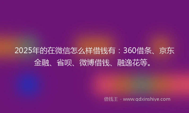 2025年的在微信怎么样借钱有：360借条、京东金融、省呗、微博借钱、融逸花等。