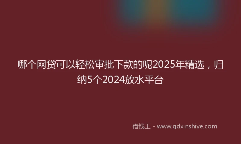 哪个网贷可以轻松审批下款的呢2025年精选，归纳5个2024放水平台