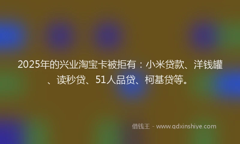 2025年的兴业淘宝卡被拒有：小米贷款、洋钱罐、读秒贷、51人品贷、柯基贷等。