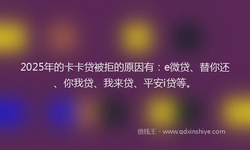 2025年的卡卡贷被拒的原因有：e微贷、替你还、你我贷、我来贷、平安i贷等。
