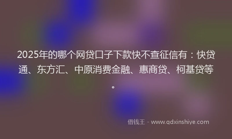 2025年的哪个网贷口子下款快不查征信有：快贷通、东方汇、中原消费金融、惠商贷、柯基贷等。