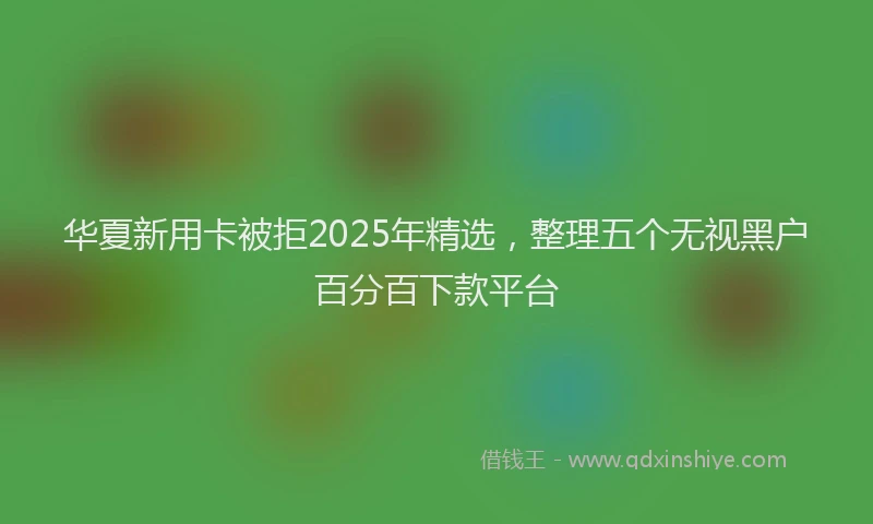 华夏新用卡被拒2025年精选，整理五个无视黑户百分百下款平台