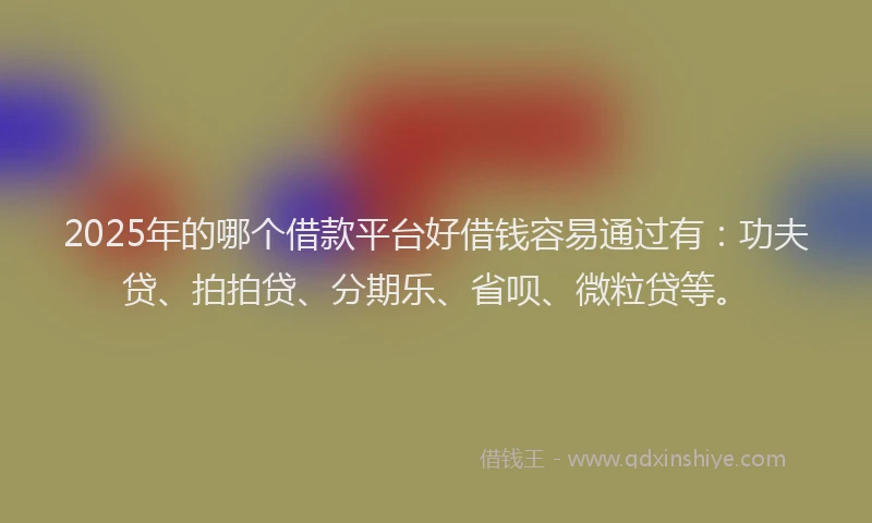 2025年的哪个借款平台好借钱容易通过有：功夫贷、拍拍贷、分期乐、省呗、微粒贷等。