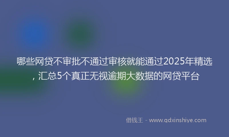 哪些网贷不审批不通过审核就能通过2025年精选，汇总5个真正无视逾期大数据的网贷平台