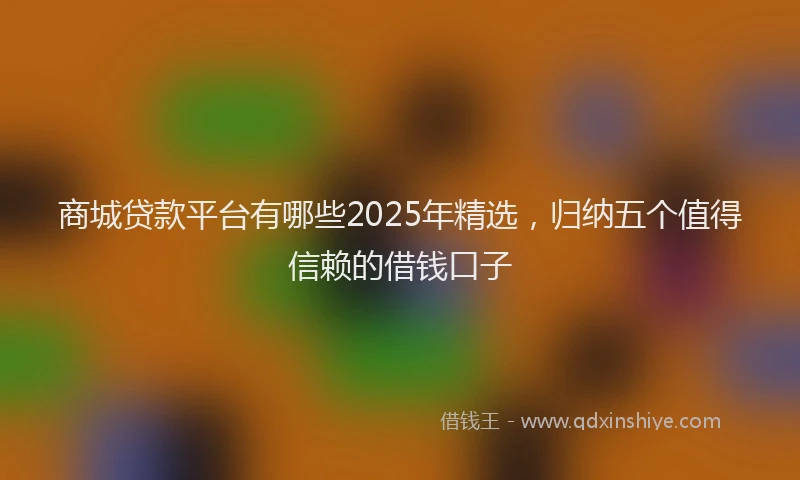 商城贷款平台有哪些2025年精选，归纳五个值得信赖的借钱口子