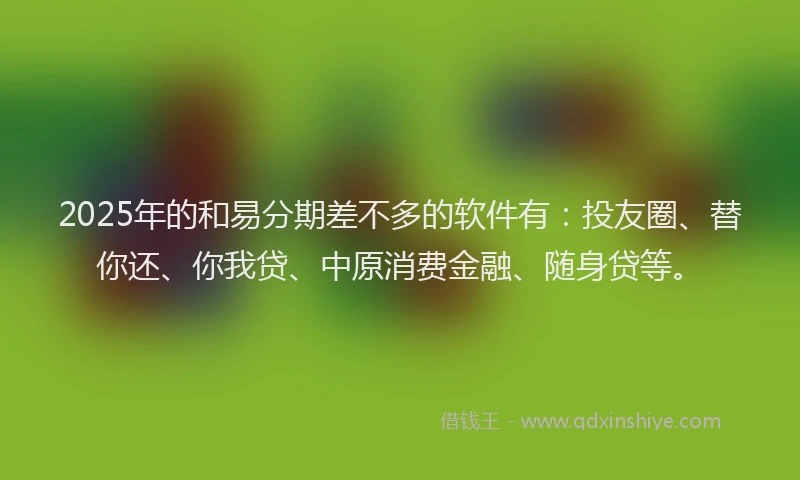 2025年的和易分期差不多的软件有：投友圈、替你还、你我贷、中原消费金融、随身贷等。