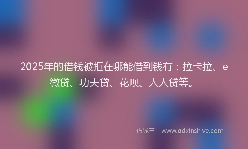 2025年的借钱被拒在哪能借到钱有：拉卡拉、e微贷、功夫贷、花呗、人人贷等。