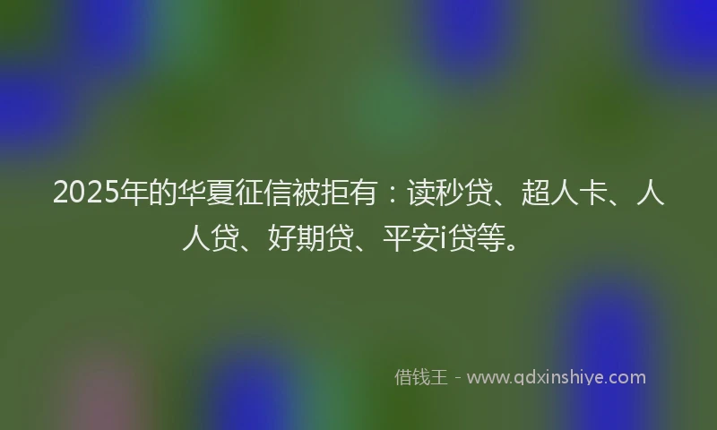 2025年的华夏征信被拒有：读秒贷、超人卡、人人贷、好期贷、平安i贷等。