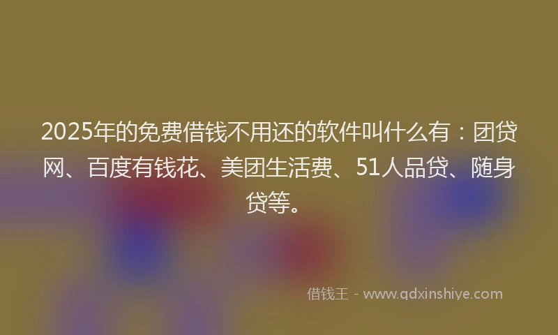 2025年的免费借钱不用还的软件叫什么有：团贷网、百度有钱花、美团生活费、51人品贷、随身贷等。